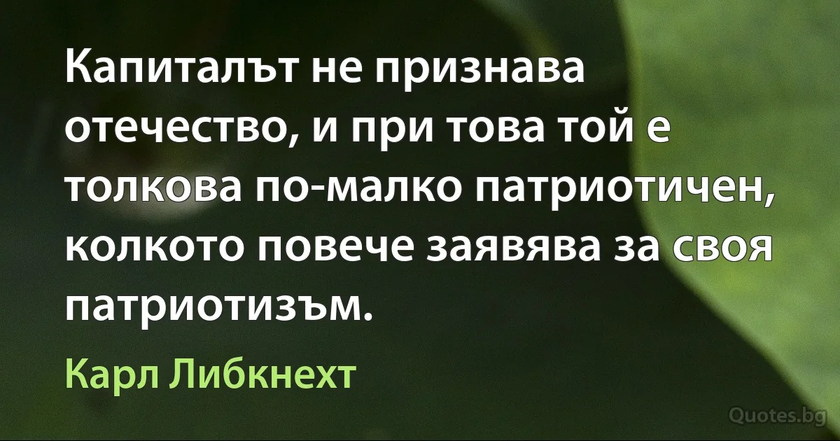 Капиталът не признава отечество, и при това той е толкова по-малко патриотичен, колкото повече заявява за своя патриотизъм. (Карл Либкнехт)