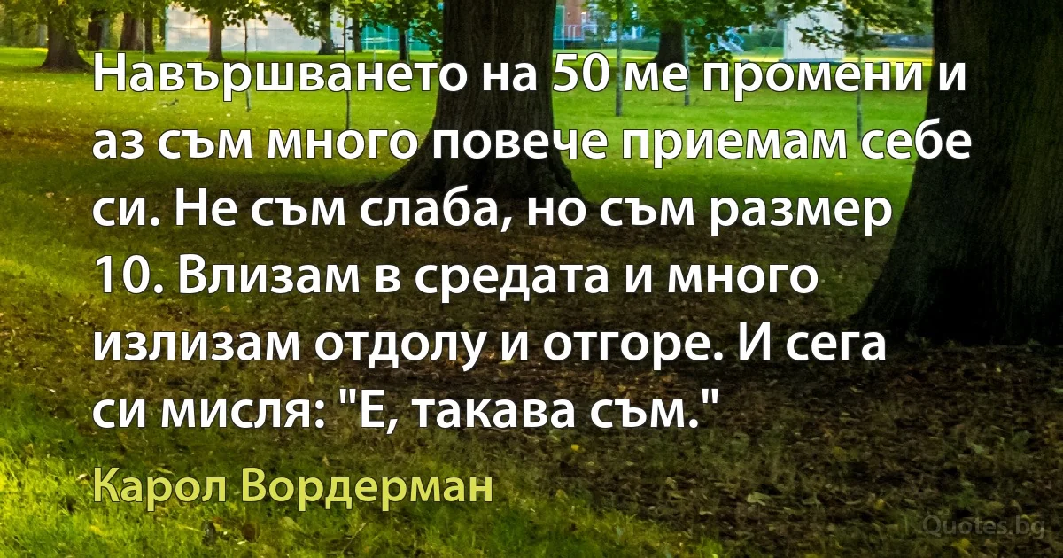 Навършването на 50 ме промени и аз съм много повече приемам себе си. Не съм слаба, но съм размер 10. Влизам в средата и много излизам отдолу и отгоре. И сега си мисля: "Е, такава съм." (Карол Вордерман)