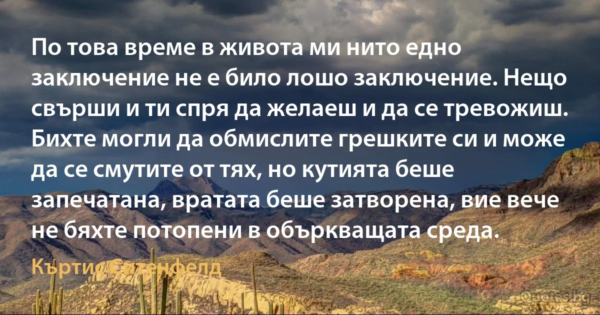 По това време в живота ми нито едно заключение не е било лошо заключение. Нещо свърши и ти спря да желаеш и да се тревожиш. Бихте могли да обмислите грешките си и може да се смутите от тях, но кутията беше запечатана, вратата беше затворена, вие вече не бяхте потопени в объркващата среда. (Къртис Ситенфелд)