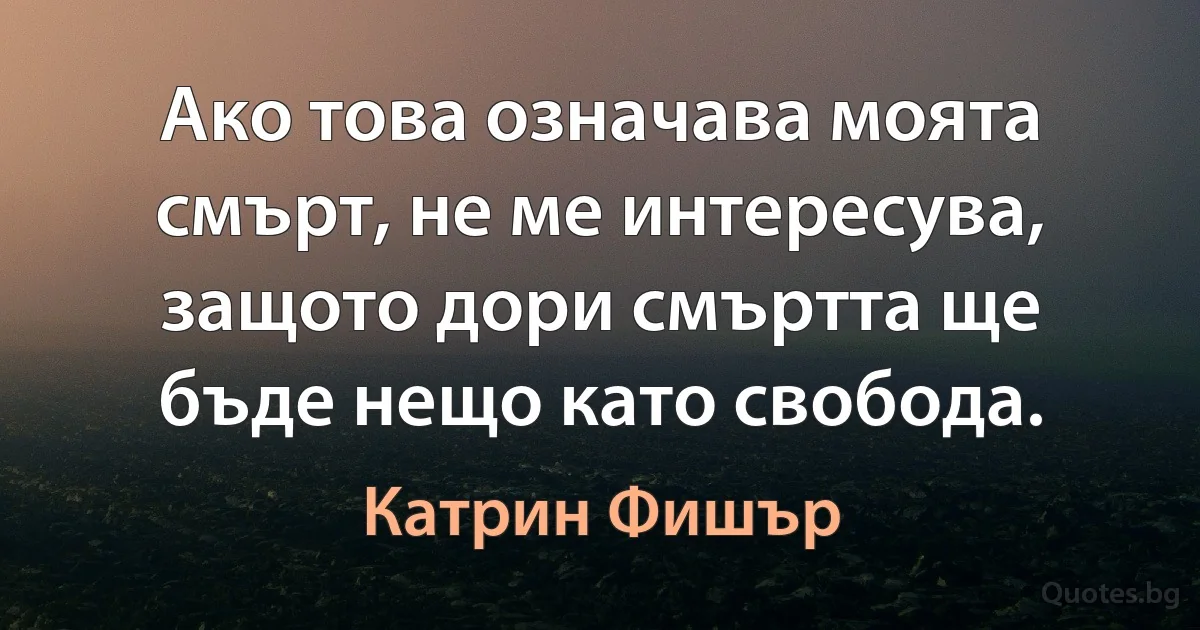 Ако това означава моята смърт, не ме интересува, защото дори смъртта ще бъде нещо като свобода. (Катрин Фишър)