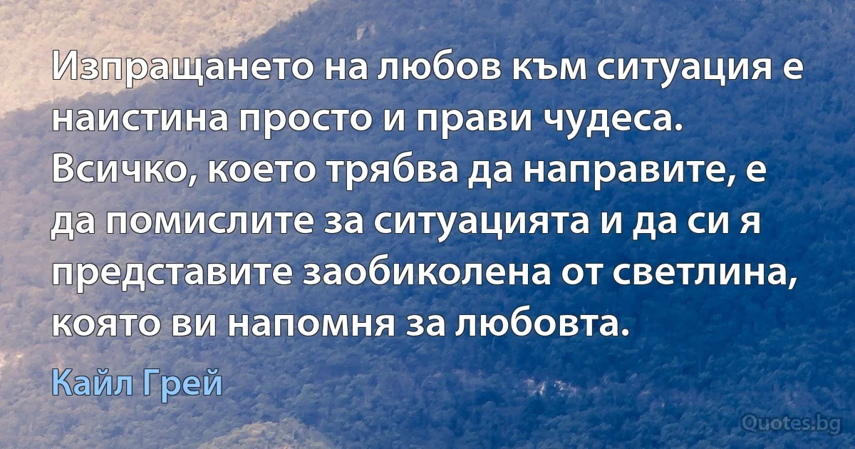 Изпращането на любов към ситуация е наистина просто и прави чудеса. Всичко, което трябва да направите, е да помислите за ситуацията и да си я представите заобиколена от светлина, която ви напомня за любовта. (Кайл Грей)