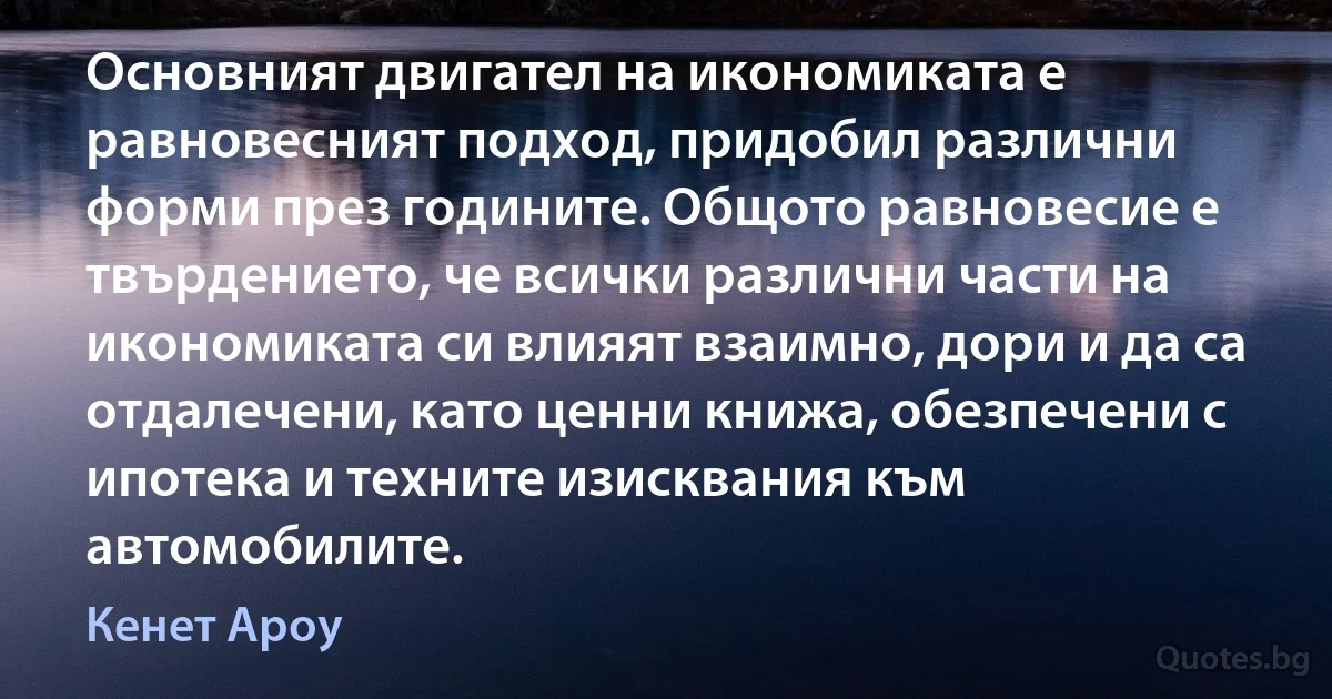 Основният двигател на икономиката е равновесният подход, придобил различни форми през годините. Общото равновесие е твърдението, че всички различни части на икономиката си влияят взаимно, дори и да са отдалечени, като ценни книжа, обезпечени с ипотека и техните изисквания към автомобилите. (Кенет Ароу)