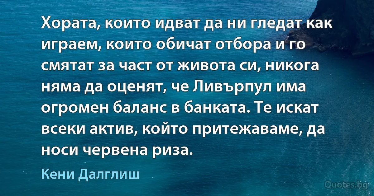 Хората, които идват да ни гледат как играем, които обичат отбора и го смятат за част от живота си, никога няма да оценят, че Ливърпул има огромен баланс в банката. Те искат всеки актив, който притежаваме, да носи червена риза. (Кени Далглиш)