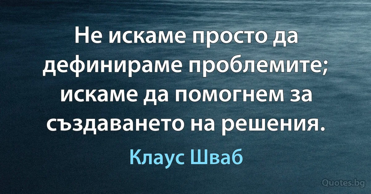 Не искаме просто да дефинираме проблемите; искаме да помогнем за създаването на решения. (Клаус Шваб)