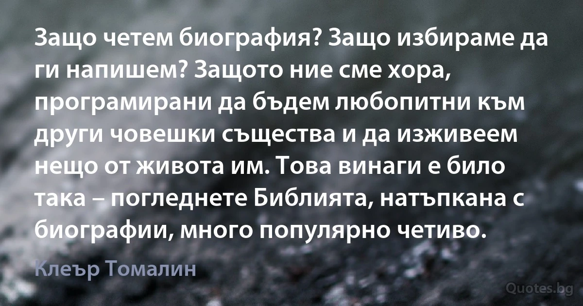 Защо четем биография? Защо избираме да ги напишем? Защото ние сме хора, програмирани да бъдем любопитни към други човешки същества и да изживеем нещо от живота им. Това винаги е било така – погледнете Библията, натъпкана с биографии, много популярно четиво. (Клеър Томалин)