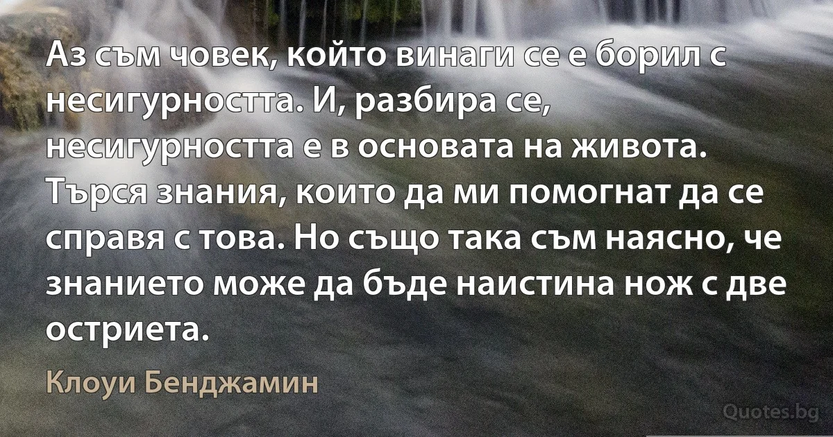 Аз съм човек, който винаги се е борил с несигурността. И, разбира се, несигурността е в основата на живота. Търся знания, които да ми помогнат да се справя с това. Но също така съм наясно, че знанието може да бъде наистина нож с две остриета. (Клоуи Бенджамин)