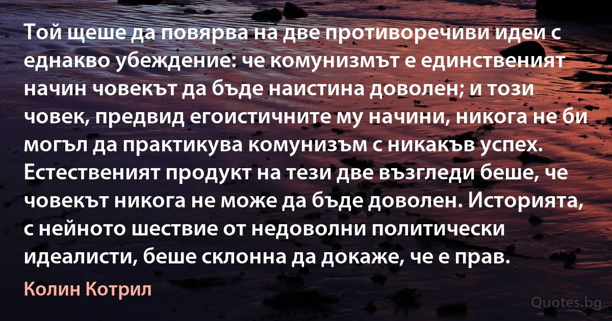 Той щеше да повярва на две противоречиви идеи с еднакво убеждение: че комунизмът е единственият начин човекът да бъде наистина доволен; и този човек, предвид егоистичните му начини, никога не би могъл да практикува комунизъм с никакъв успех. Естественият продукт на тези две възгледи беше, че човекът никога не може да бъде доволен. Историята, с нейното шествие от недоволни политически идеалисти, беше склонна да докаже, че е прав. (Колин Котрил)