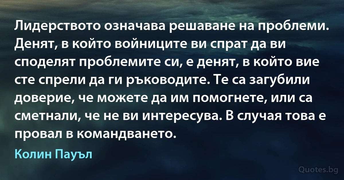 Лидерството означава решаване на проблеми. Денят, в който войниците ви спрат да ви споделят проблемите си, е денят, в който вие сте спрели да ги ръководите. Те са загубили доверие, че можете да им помогнете, или са сметнали, че не ви интересува. В случая това е провал в командването. (Колин Пауъл)