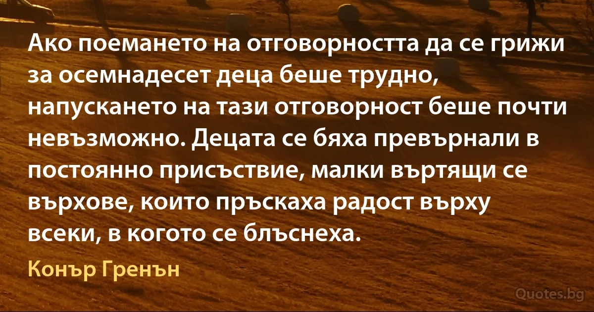 Ако поемането на отговорността да се грижи за осемнадесет деца беше трудно, напускането на тази отговорност беше почти невъзможно. Децата се бяха превърнали в постоянно присъствие, малки въртящи се върхове, които пръскаха радост върху всеки, в когото се блъснеха. (Конър Гренън)