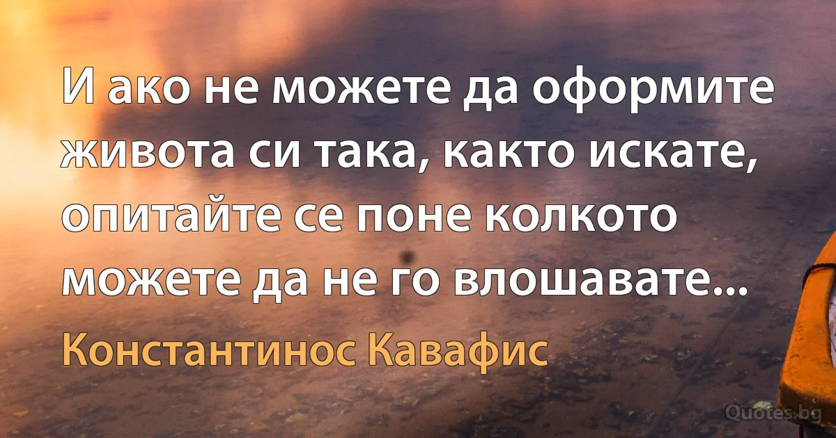 И ако не можете да оформите живота си така, както искате, опитайте се поне колкото можете да не го влошавате... (Константинос Кавафис)