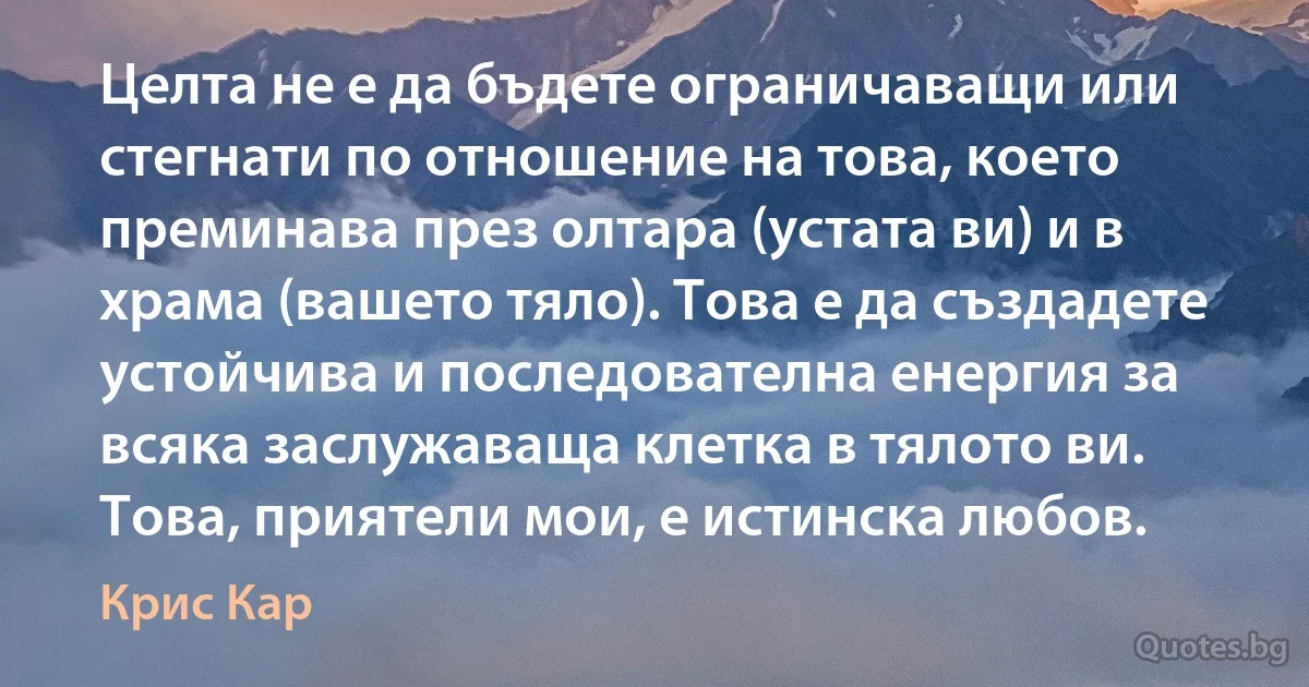 Целта не е да бъдете ограничаващи или стегнати по отношение на това, което преминава през олтара (устата ви) и в храма (вашето тяло). Това е да създадете устойчива и последователна енергия за всяка заслужаваща клетка в тялото ви. Това, приятели мои, е истинска любов. (Крис Кар)