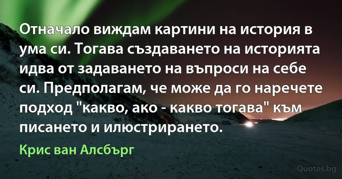 Отначало виждам картини на история в ума си. Тогава създаването на историята идва от задаването на въпроси на себе си. Предполагам, че може да го наречете подход "какво, ако - какво тогава" към писането и илюстрирането. (Крис ван Алсбърг)