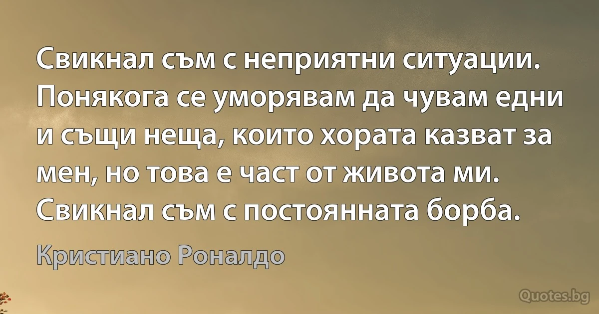 Свикнал съм с неприятни ситуации. Понякога се уморявам да чувам едни и същи неща, които хората казват за мен, но това е част от живота ми. Свикнал съм с постоянната борба. (Кристиано Роналдо)