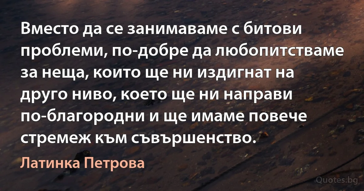 Вместо да се занимаваме с битови проблеми, по-добре да любопитстваме за неща, които ще ни издигнат на друго ниво, което ще ни направи по-благородни и ще имаме повече стремеж към съвършенство. (Латинка Петрова)