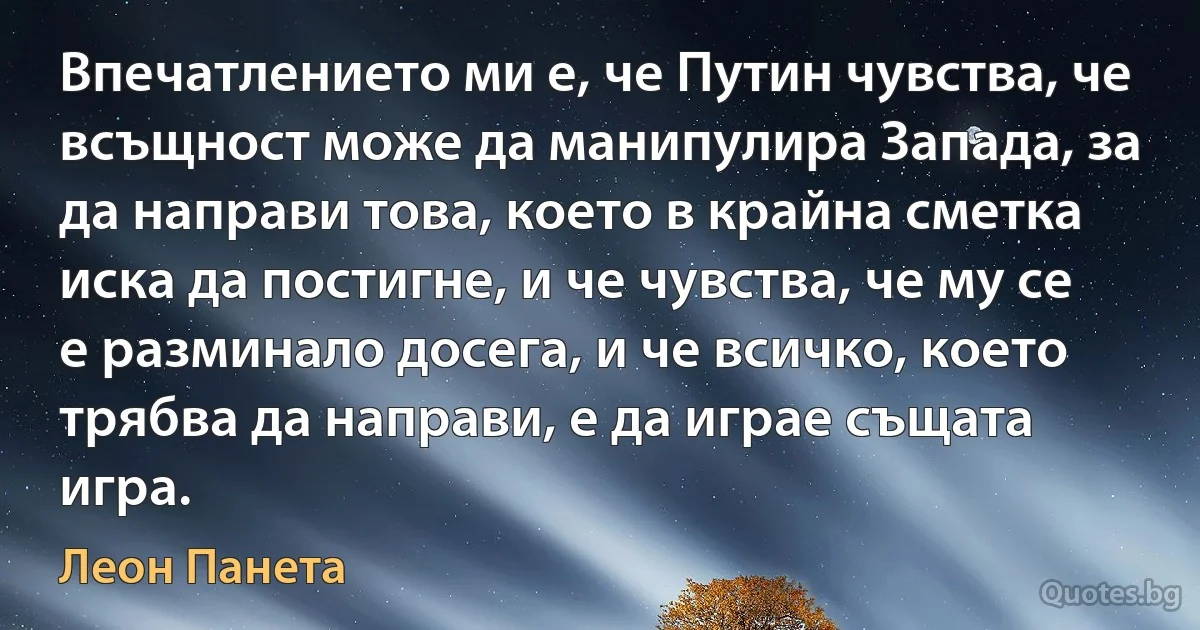 Впечатлението ми е, че Путин чувства, че всъщност може да манипулира Запада, за да направи това, което в крайна сметка иска да постигне, и че чувства, че му се е разминало досега, и че всичко, което трябва да направи, е да играе същата игра. (Леон Панета)