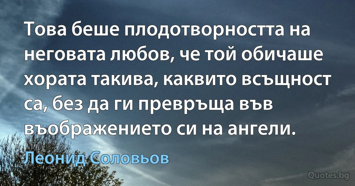 Това беше плодотворността на неговата любов, че той обичаше хората такива, каквито всъщност са, без да ги превръща във въображението си на ангели. (Леонид Соловьов)