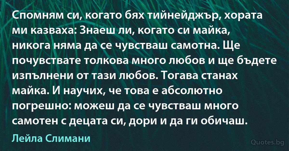 Спомням си, когато бях тийнейджър, хората ми казваха: Знаеш ли, когато си майка, никога няма да се чувстваш самотна. Ще почувствате толкова много любов и ще бъдете изпълнени от тази любов. Тогава станах майка. И научих, че това е абсолютно погрешно: можеш да се чувстваш много самотен с децата си, дори и да ги обичаш. (Лейла Слимани)