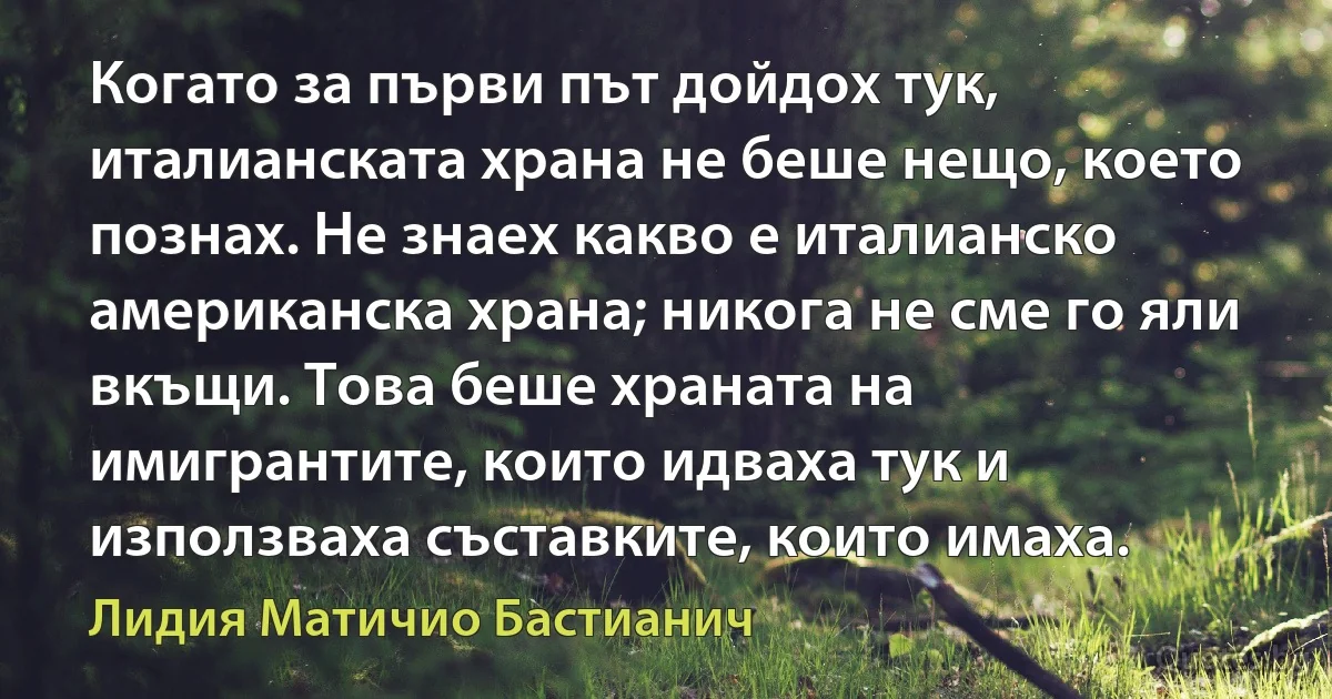 Когато за първи път дойдох тук, италианската храна не беше нещо, което познах. Не знаех какво е италианско американска храна; никога не сме го яли вкъщи. Това беше храната на имигрантите, които идваха тук и използваха съставките, които имаха. (Лидия Матичио Бастианич)