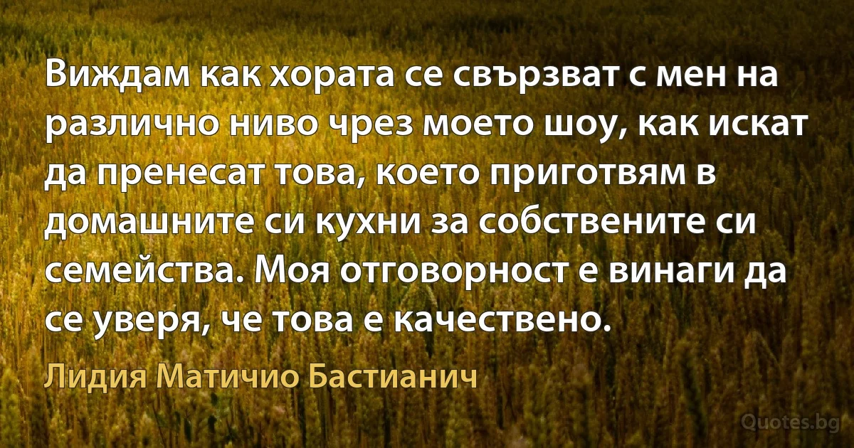 Виждам как хората се свързват с мен на различно ниво чрез моето шоу, как искат да пренесат това, което приготвям в домашните си кухни за собствените си семейства. Моя отговорност е винаги да се уверя, че това е качествено. (Лидия Матичио Бастианич)