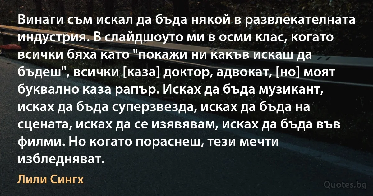 Винаги съм искал да бъда някой в развлекателната индустрия. В слайдшоуто ми в осми клас, когато всички бяха като "покажи ни какъв искаш да бъдеш", всички [каза] доктор, адвокат, [но] моят буквално каза рапър. Исках да бъда музикант, исках да бъда суперзвезда, исках да бъда на сцената, исках да се изявявам, исках да бъда във филми. Но когато пораснеш, тези мечти избледняват. (Лили Сингх)