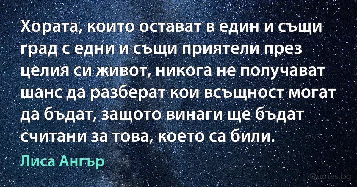 Хората, които остават в един и същи град с едни и същи приятели през целия си живот, никога не получават шанс да разберат кои всъщност могат да бъдат, защото винаги ще бъдат считани за това, което са били. (Лиса Ангър)