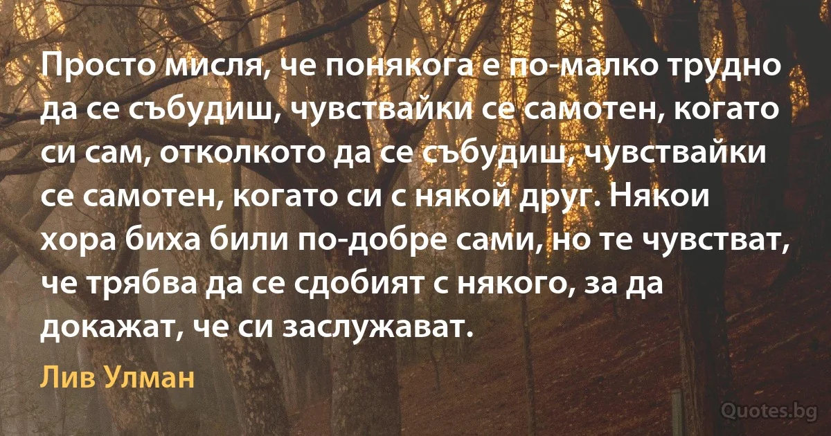 Просто мисля, че понякога е по-малко трудно да се събудиш, чувствайки се самотен, когато си сам, отколкото да се събудиш, чувствайки се самотен, когато си с някой друг. Някои хора биха били по-добре сами, но те чувстват, че трябва да се сдобият с някого, за да докажат, че си заслужават. (Лив Улман)