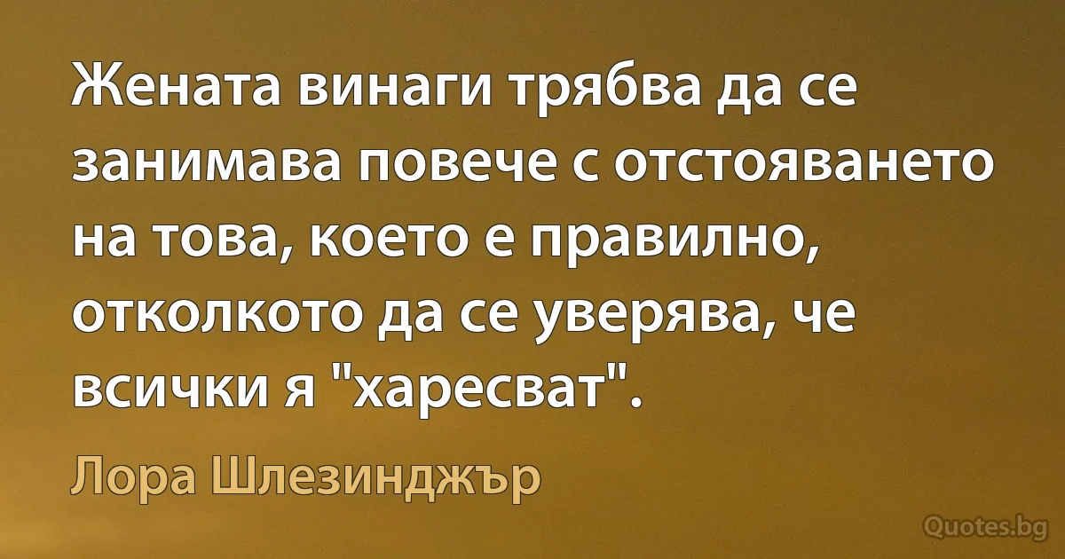 Жената винаги трябва да се занимава повече с отстояването на това, което е правилно, отколкото да се уверява, че всички я "харесват". (Лора Шлезинджър)