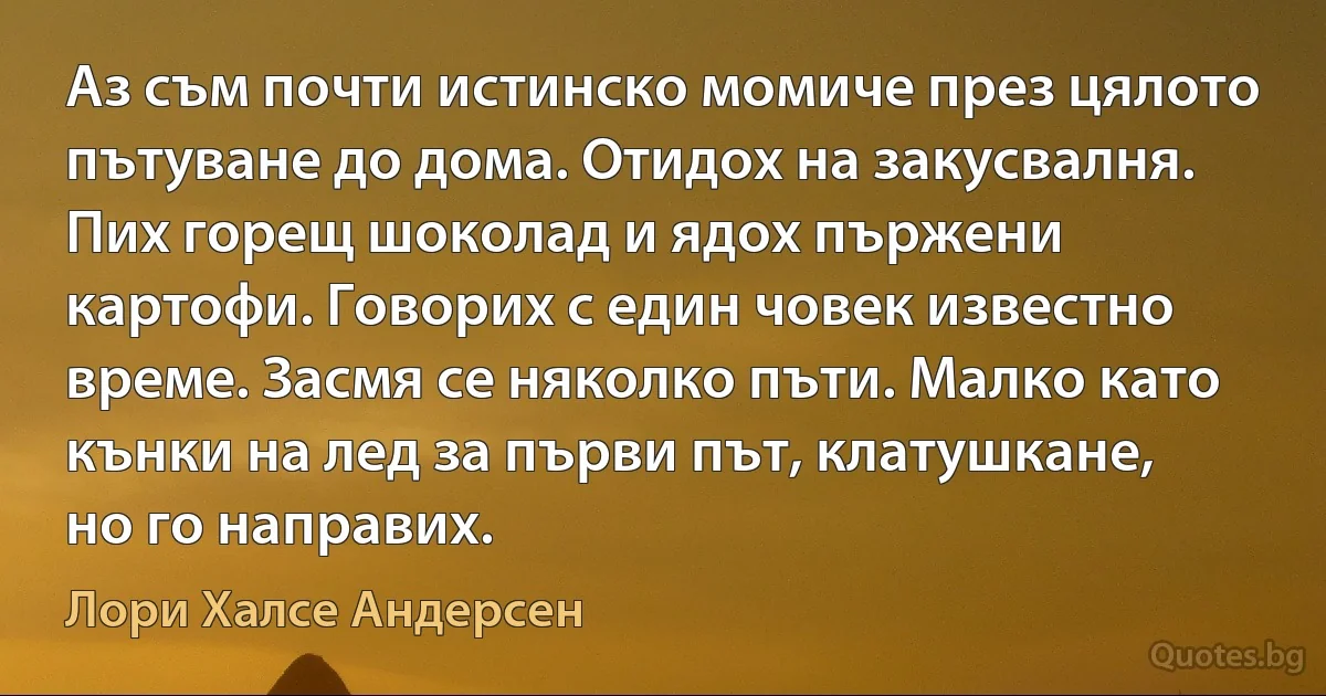 Аз съм почти истинско момиче през цялото пътуване до дома. Отидох на закусвалня. Пих горещ шоколад и ядох пържени картофи. Говорих с един човек известно време. Засмя се няколко пъти. Малко като кънки на лед за първи път, клатушкане, но го направих. (Лори Халсе Андерсен)