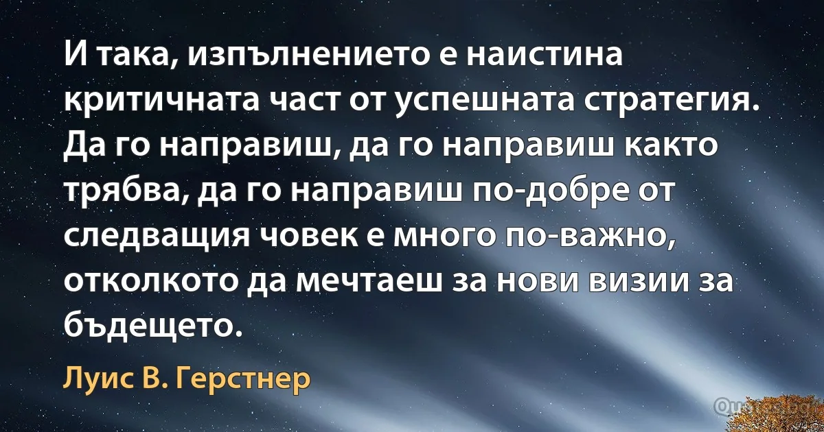 И така, изпълнението е наистина критичната част от успешната стратегия. Да го направиш, да го направиш както трябва, да го направиш по-добре от следващия човек е много по-важно, отколкото да мечтаеш за нови визии за бъдещето. (Луис В. Герстнер)