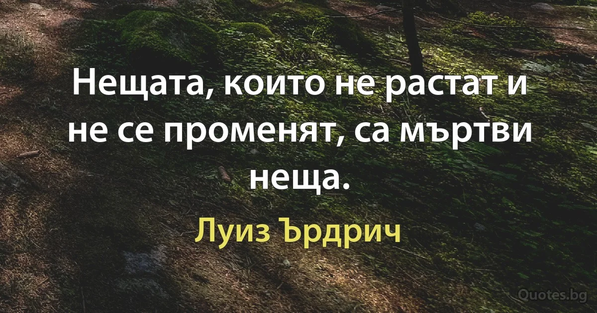 Нещата, които не растат и не се променят, са мъртви неща. (Луиз Ърдрич)