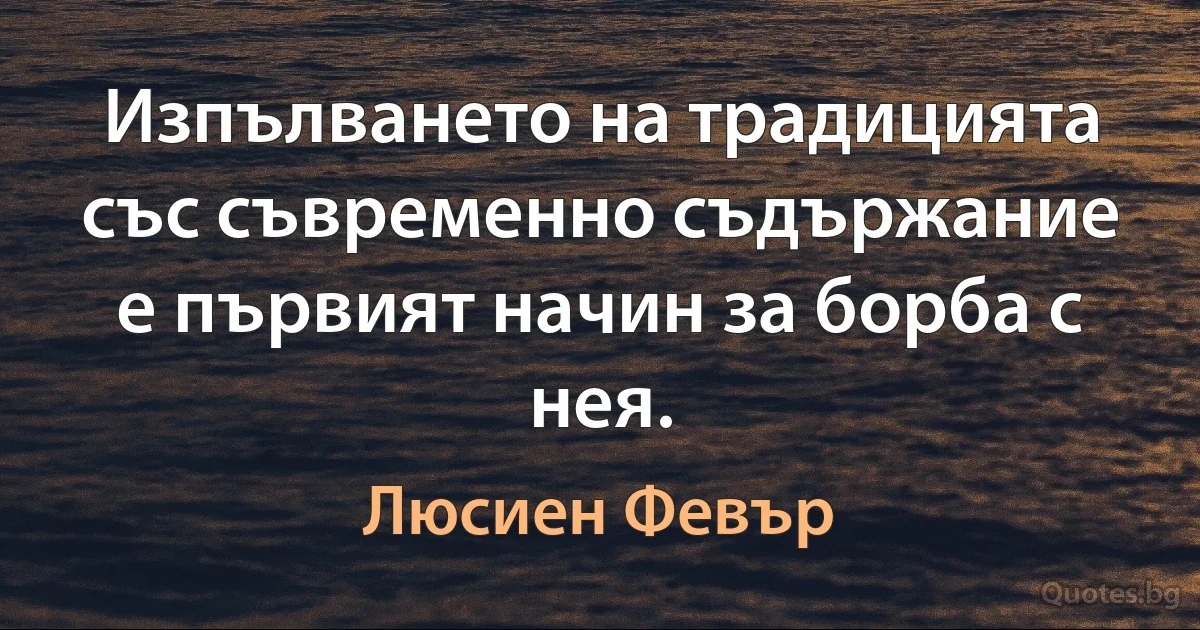 Изпълването на традицията със съвременно съдържание е първият начин за борба с нея. (Люсиен Февър)