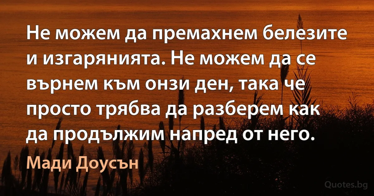 Не можем да премахнем белезите и изгарянията. Не можем да се върнем към онзи ден, така че просто трябва да разберем как да продължим напред от него. (Мади Доусън)