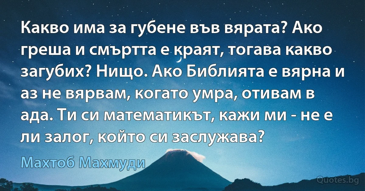 Какво има за губене във вярата? Ако греша и смъртта е краят, тогава какво загубих? Нищо. Ако Библията е вярна и аз не вярвам, когато умра, отивам в ада. Ти си математикът, кажи ми - не е ли залог, който си заслужава? (Махтоб Махмуди)