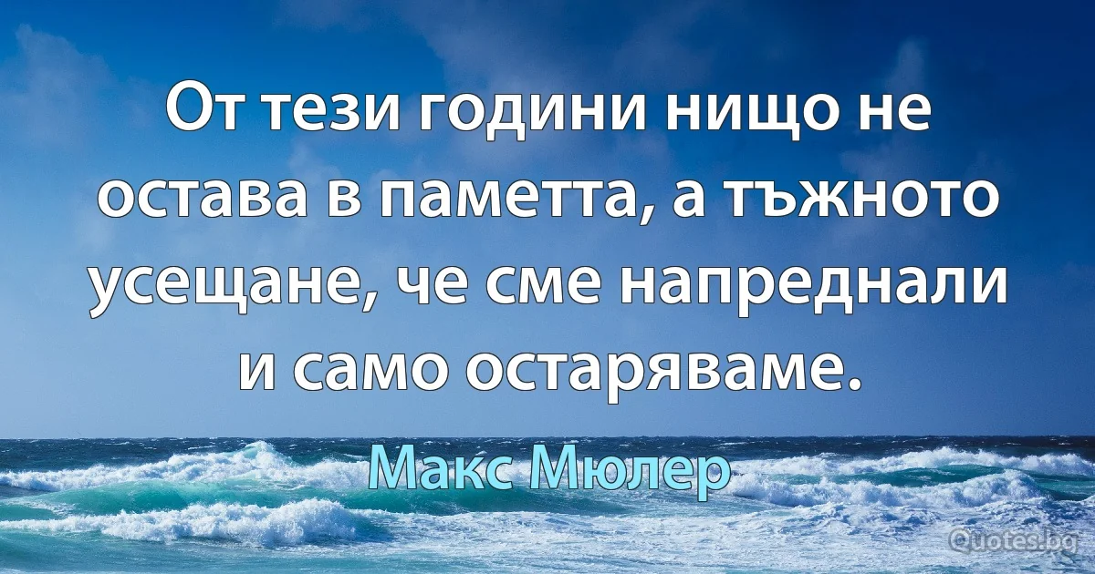 От тези години нищо не остава в паметта, а тъжното усещане, че сме напреднали и само остаряваме. (Макс Мюлер)