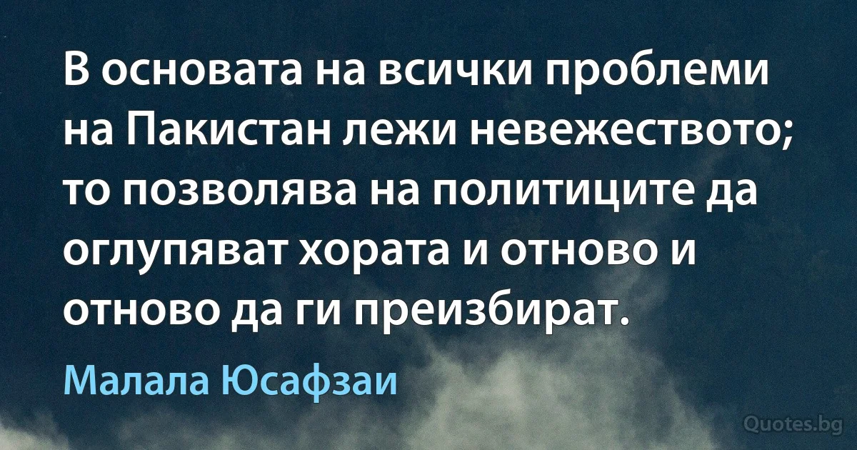 В основата на всички проблеми на Пакистан лежи невежеството; то позволява на политиците да оглупяват хората и отново и отново да ги преизбират. (Малала Юсафзаи)