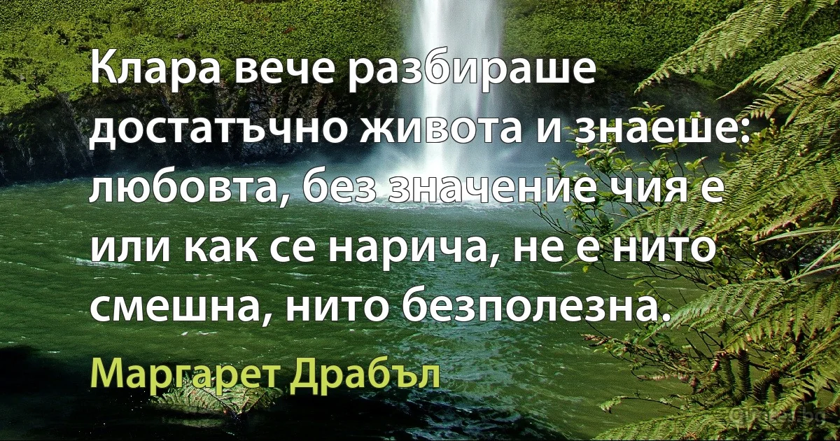 Клара вече разбираше достатъчно живота и знаеше: любовта, без значение чия е или как се нарича, не е нито смешна, нито безполезна. (Маргарет Драбъл)