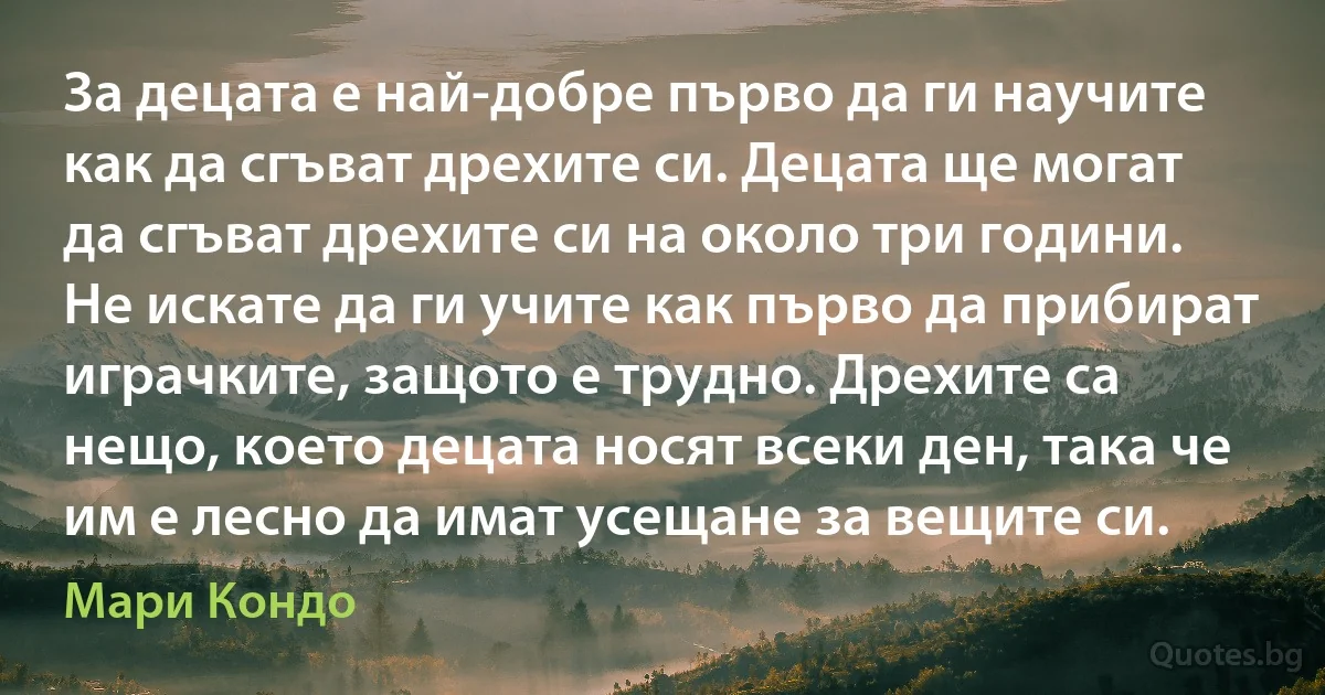 За децата е най-добре първо да ги научите как да сгъват дрехите си. Децата ще могат да сгъват дрехите си на около три години. Не искате да ги учите как първо да прибират играчките, защото е трудно. Дрехите са нещо, което децата носят всеки ден, така че им е лесно да имат усещане за вещите си. (Мари Кондо)