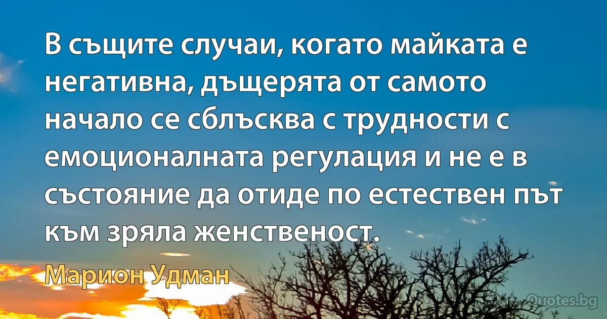 В същите случаи, когато майката е негативна, дъщерята от самото начало се сблъсква с трудности с емоционалната регулация и не е в състояние да отиде по естествен път към зряла женственост. (Марион Удман)