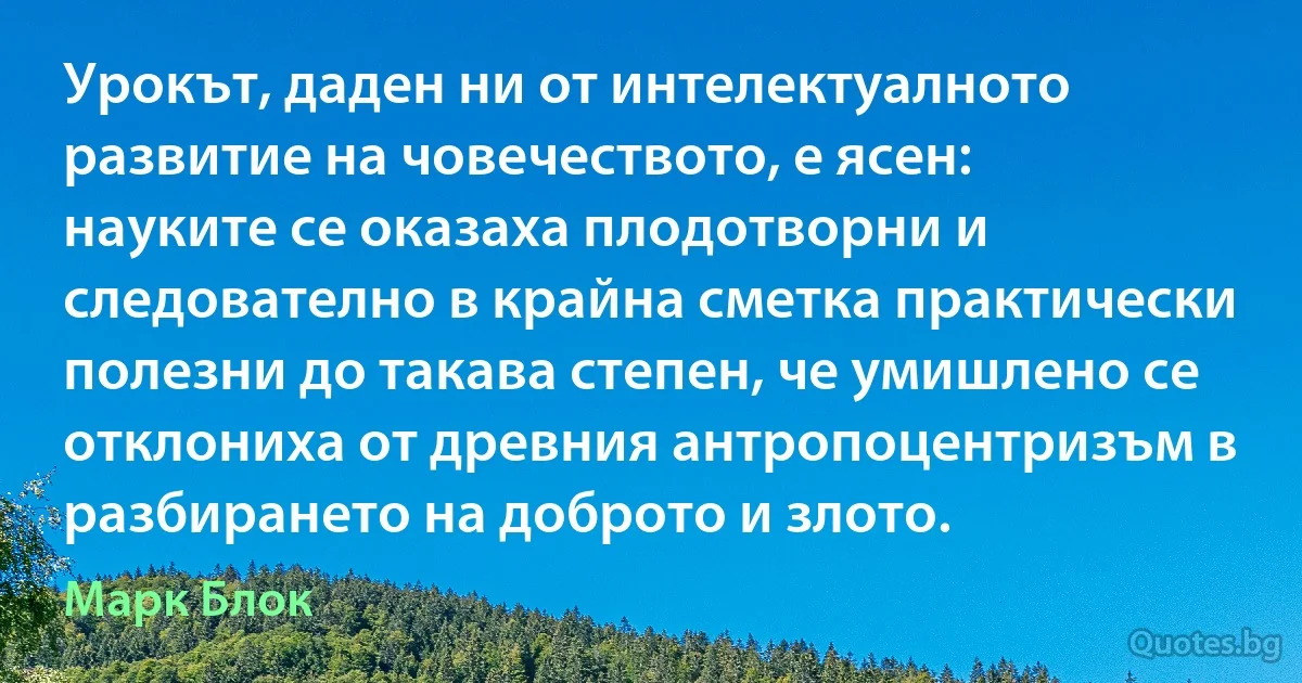 Урокът, даден ни от интелектуалното развитие на човечеството, е ясен: науките се оказаха плодотворни и следователно в крайна сметка практически полезни до такава степен, че умишлено се отклониха от древния антропоцентризъм в разбирането на доброто и злото. (Марк Блок)