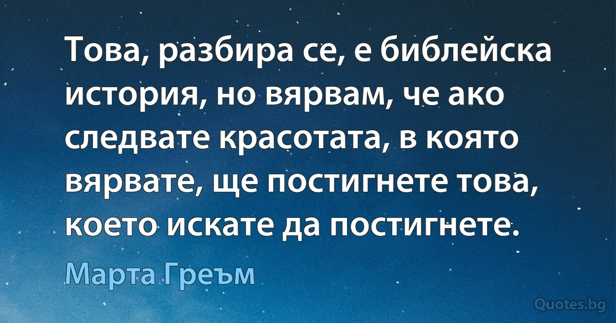 Това, разбира се, е библейска история, но вярвам, че ако следвате красотата, в която вярвате, ще постигнете това, което искате да постигнете. (Марта Греъм)