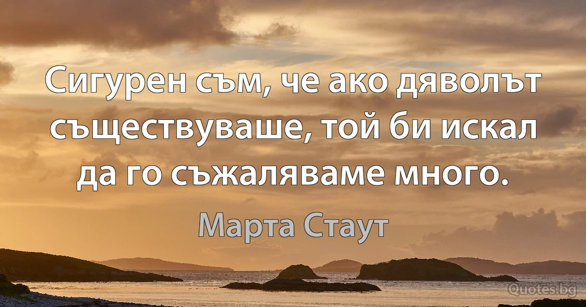 Сигурен съм, че ако дяволът съществуваше, той би искал да го съжаляваме много. (Марта Стаут)