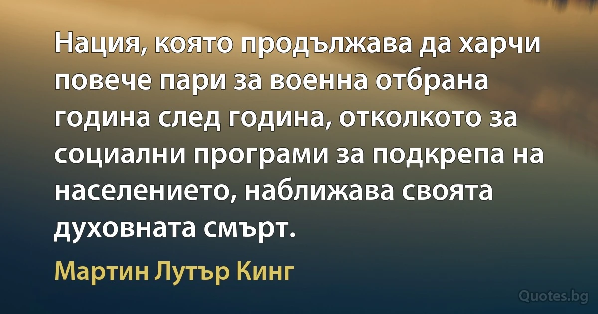 Нация, която продължава да харчи повече пари за военна отбрана година след година, отколкото за социални програми за подкрепа на населението, наближава своята духовната смърт. (Мартин Лутър Кинг)