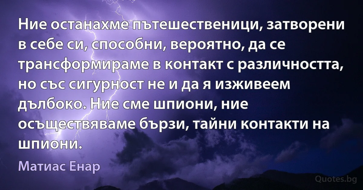 Ние останахме пътешественици, затворени в себе си, способни, вероятно, да се трансформираме в контакт с различността, но със сигурност не и да я изживеем дълбоко. Ние сме шпиони, ние осъществяваме бързи, тайни контакти на шпиони. (Матиас Енар)