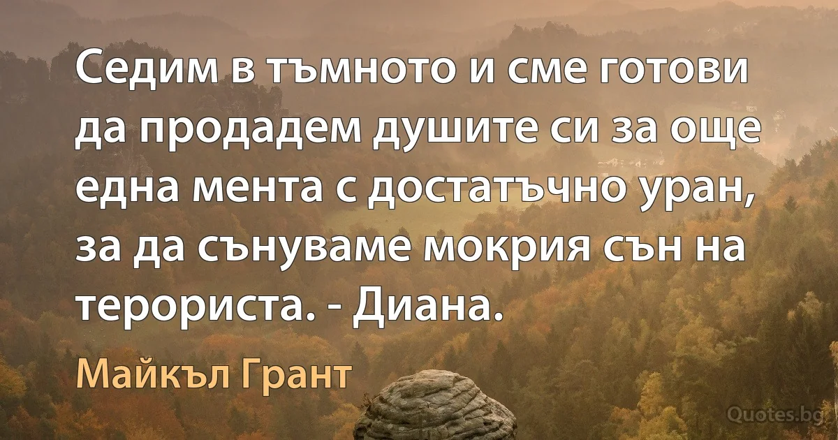 Седим в тъмното и сме готови да продадем душите си за още една мента с достатъчно уран, за да сънуваме мокрия сън на терориста. - Диана. (Майкъл Грант)