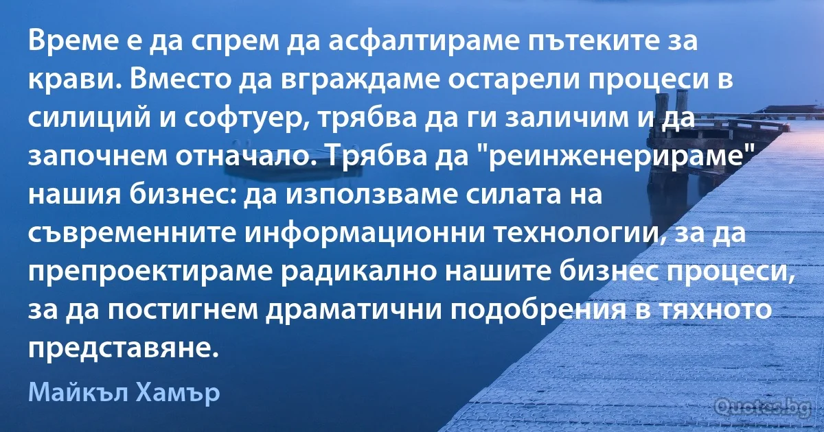 Време е да спрем да асфалтираме пътеките за крави. Вместо да вграждаме остарели процеси в силиций и софтуер, трябва да ги заличим и да започнем отначало. Трябва да "реинженерираме" нашия бизнес: да използваме силата на съвременните информационни технологии, за да препроектираме радикално нашите бизнес процеси, за да постигнем драматични подобрения в тяхното представяне. (Майкъл Хамър)