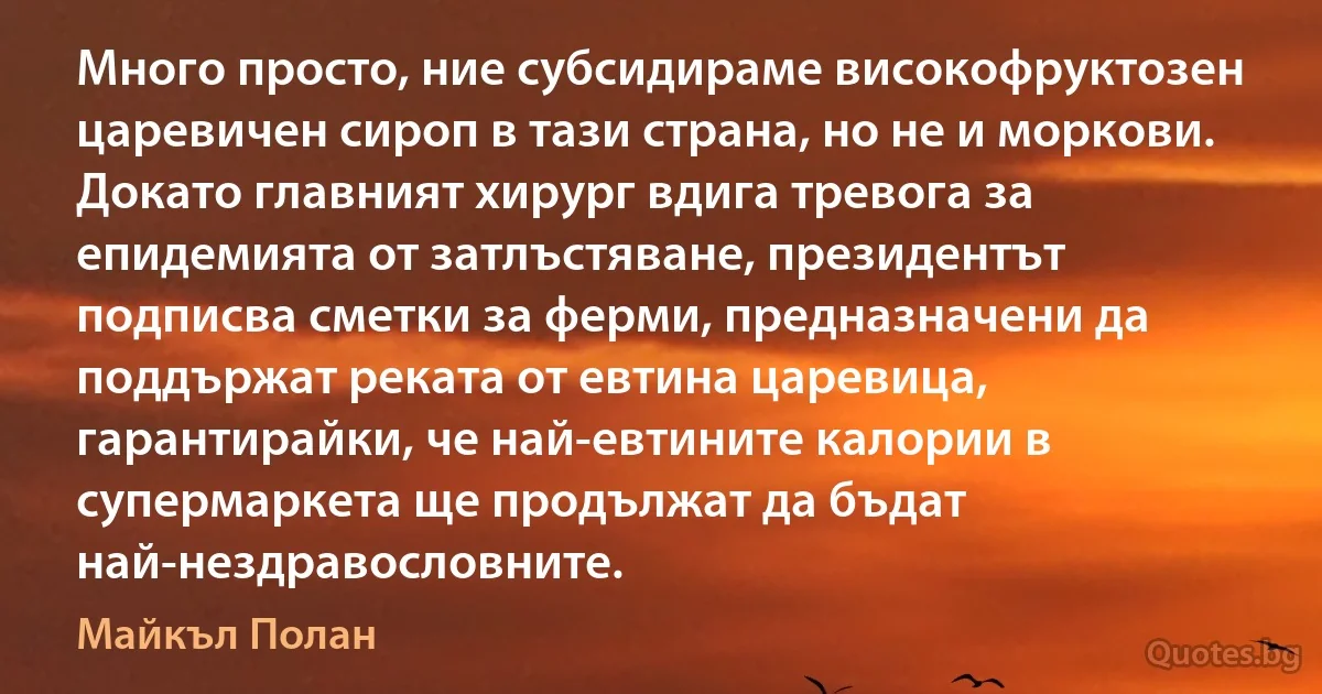 Много просто, ние субсидираме високофруктозен царевичен сироп в тази страна, но не и моркови. Докато главният хирург вдига тревога за епидемията от затлъстяване, президентът подписва сметки за ферми, предназначени да поддържат реката от евтина царевица, гарантирайки, че най-евтините калории в супермаркета ще продължат да бъдат най-нездравословните. (Майкъл Полан)