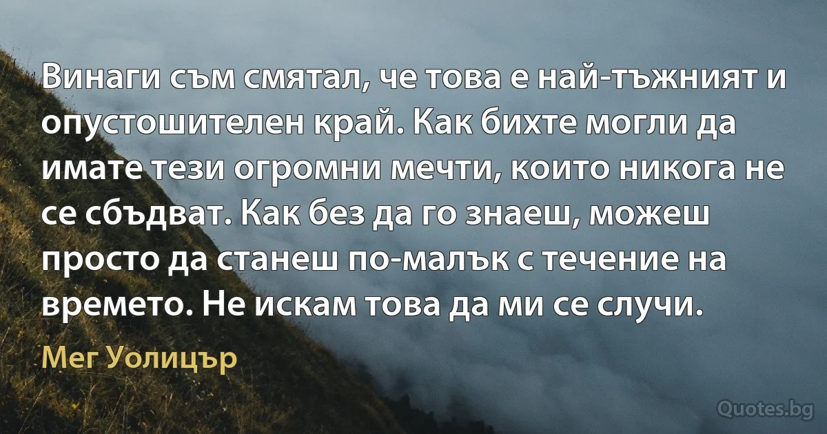 Винаги съм смятал, че това е най-тъжният и опустошителен край. Как бихте могли да имате тези огромни мечти, които никога не се сбъдват. Как без да го знаеш, можеш просто да станеш по-малък с течение на времето. Не искам това да ми се случи. (Мег Уолицър)