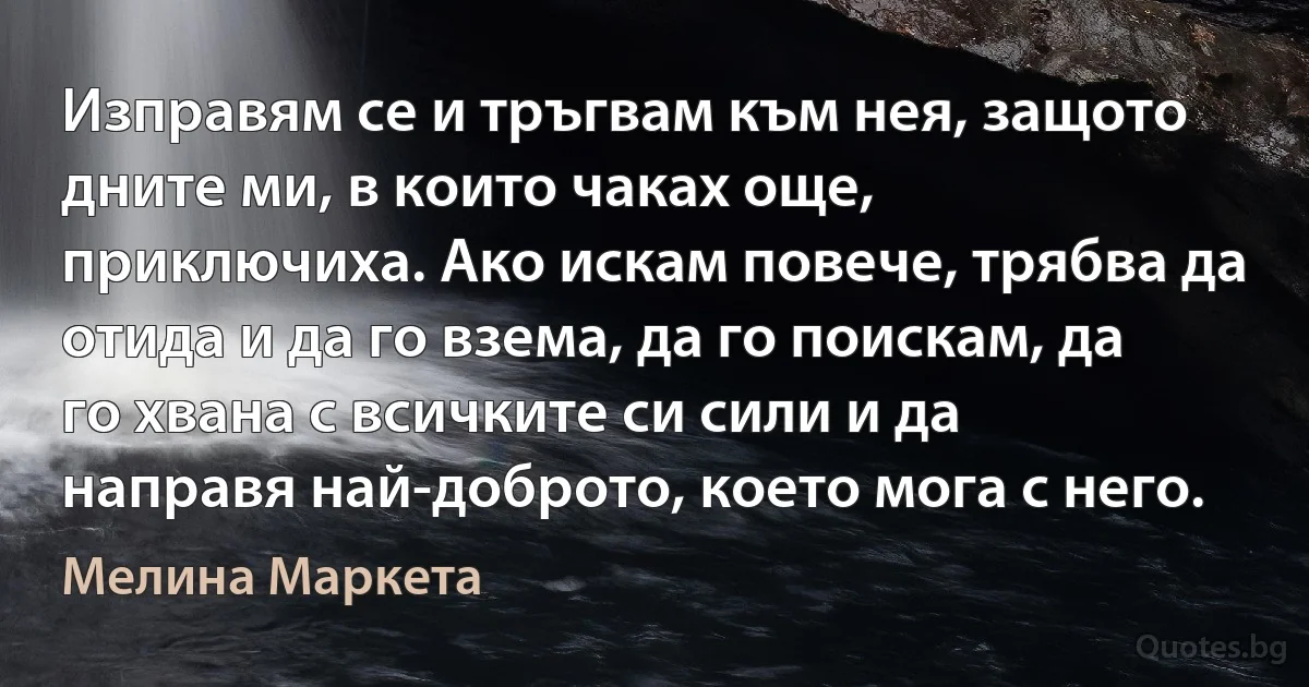 Изправям се и тръгвам към нея, защото дните ми, в които чаках още, приключиха. Ако искам повече, трябва да отида и да го взема, да го поискам, да го хвана с всичките си сили и да направя най-доброто, което мога с него. (Мелина Маркета)