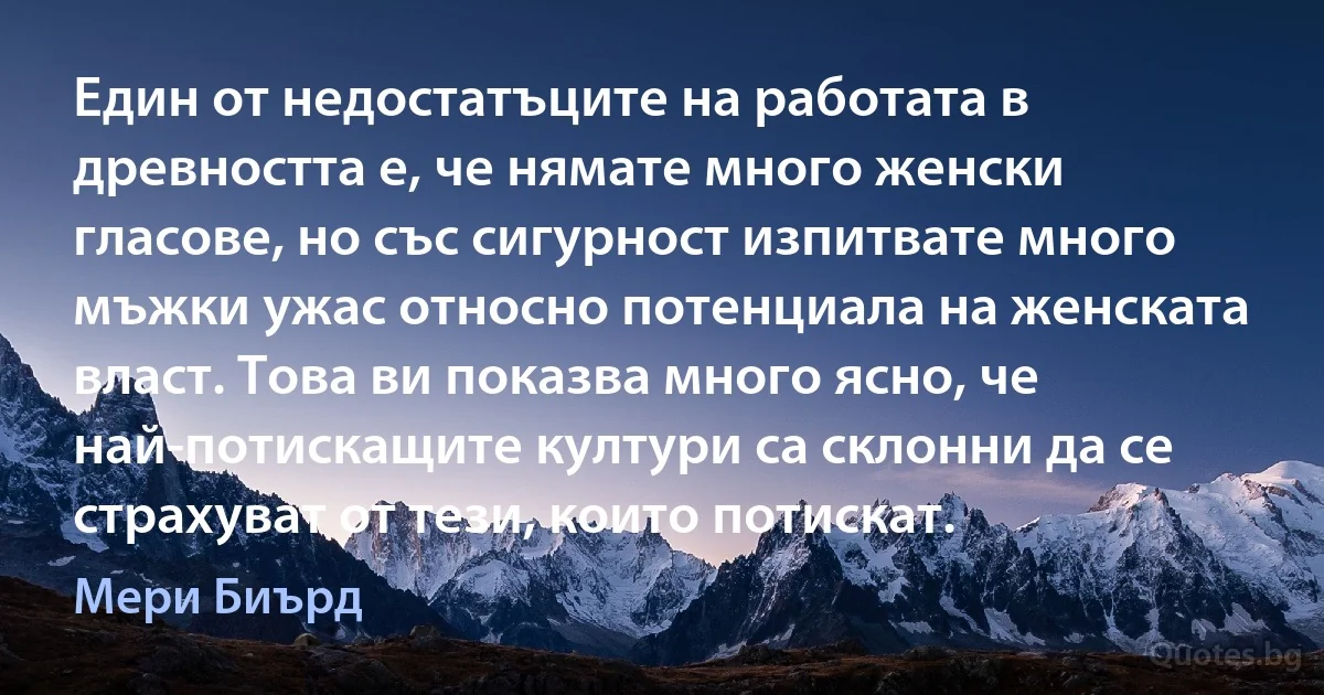 Един от недостатъците на работата в древността е, че нямате много женски гласове, но със сигурност изпитвате много мъжки ужас относно потенциала на женската власт. Това ви показва много ясно, че най-потискащите култури са склонни да се страхуват от тези, които потискат. (Мери Биърд)