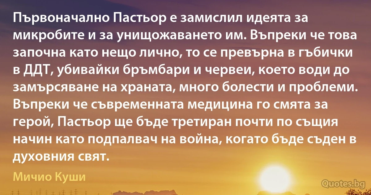 Първоначално Пастьор е замислил идеята за микробите и за унищожаването им. Въпреки че това започна като нещо лично, то се превърна в гъбички в ДДТ, убивайки бръмбари и червеи, което води до замърсяване на храната, много болести и проблеми. Въпреки че съвременната медицина го смята за герой, Пастьор ще бъде третиран почти по същия начин като подпалвач на война, когато бъде съден в духовния свят. (Мичио Куши)